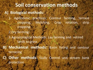 Soil conservation methods
A) Biological methods:
1. Agronomic practices: Contour farming, terrace
cropping, Mulching, Crop rotation, strip
cropping
2.Dry farming:
3.Agrostological Methods: Lay farming and retired
lands to grass
B) Mechanical methods: Basin listing and contour
terracing
C) Other methods: Gully Control and stream bank
protection
 