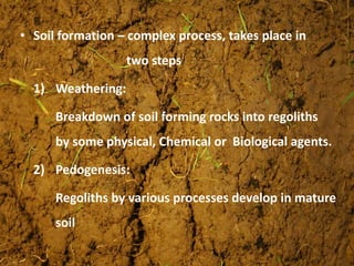 • Soil formation – complex process, takes place in
two steps
1) Weathering:
Breakdown of soil forming rocks into regoliths
by some physical, Chemical or Biological agents.
2) Pedogenesis:
Regoliths by various processes develop in mature
soil
 