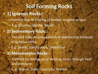Soil Forming Rocks
• 1) Igneous Rocks:
– Formed due to cooling of molten magma or lava.
– E.g. Granite, Diorite, Basalt
• 2) Sedimentary Rocks :
– Formed from decomposition of weathering minerals
of Igneous rocks.
– E.g. Shales, Sandstones, Limestone
• 3) Metamorphic Rocks :
– Formed by change of pr-existing rocks through heat
and pressure.
– E. g. Gneiss, Slate, Quartzite, Marble
 