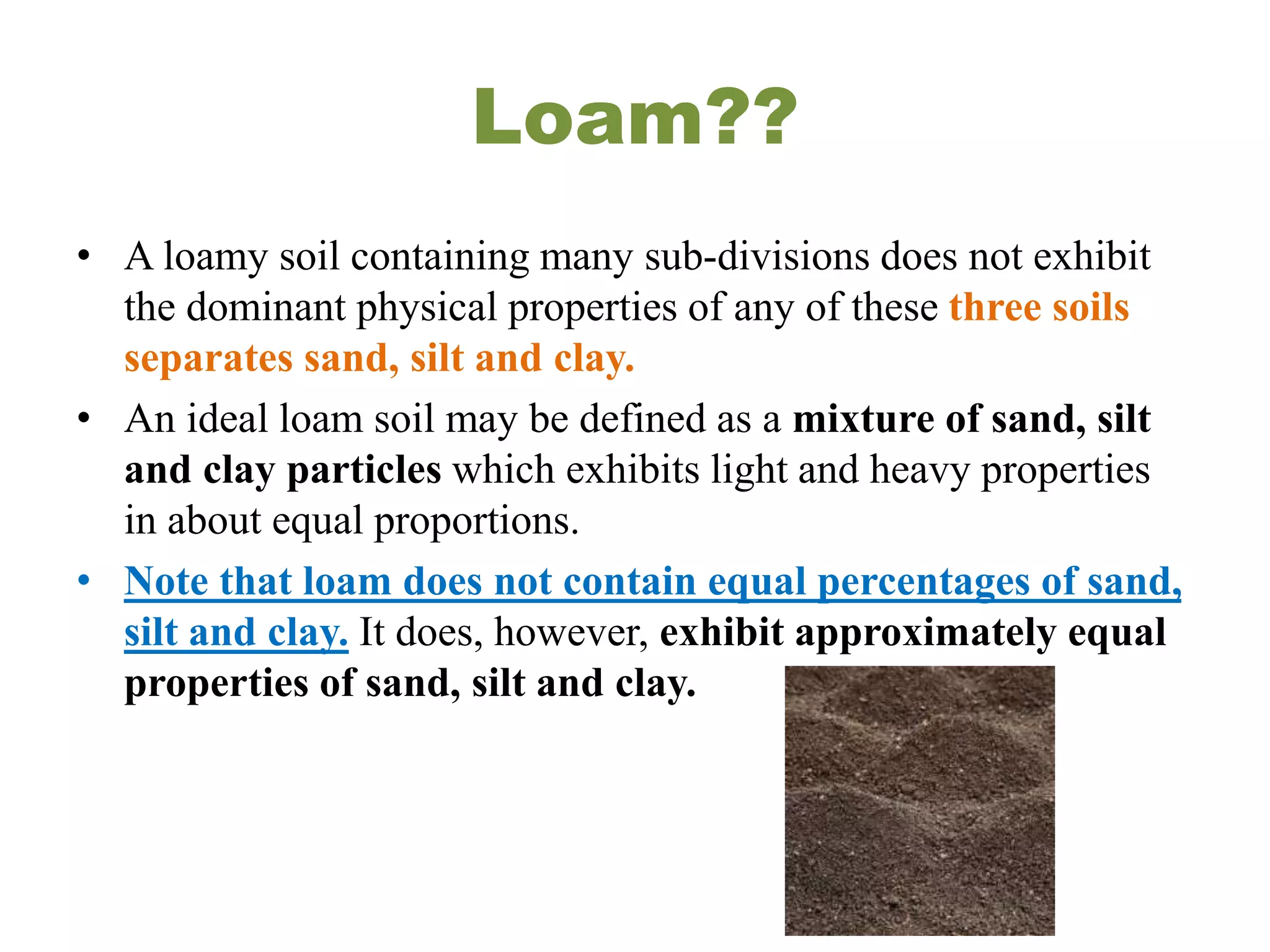 Loam??
• A loamy soil containing many sub-divisions does not exhibit
the dominant physical properties of any of these three soils
separates sand, silt and clay.
• An ideal loam soil may be defined as a mixture of sand, silt
and clay particles which exhibits light and heavy properties
in about equal proportions.
• Note that loam does not contain equal percentages of sand,
silt and clay. It does, however, exhibit approximately equal
properties of sand, silt and clay.
 
