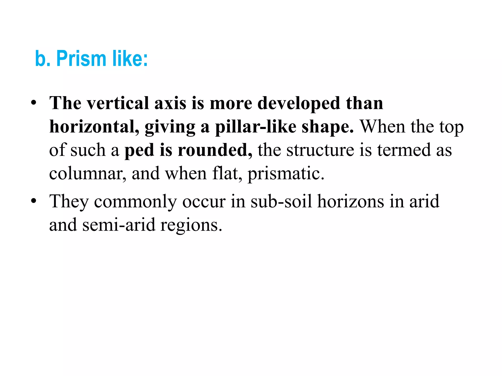 b. Prism like:
• The vertical axis is more developed than
horizontal, giving a pillar-like shape. When the top
of such a ped is rounded, the structure is termed as
columnar, and when flat, prismatic.
• They commonly occur in sub-soil horizons in arid
and semi-arid regions.
 