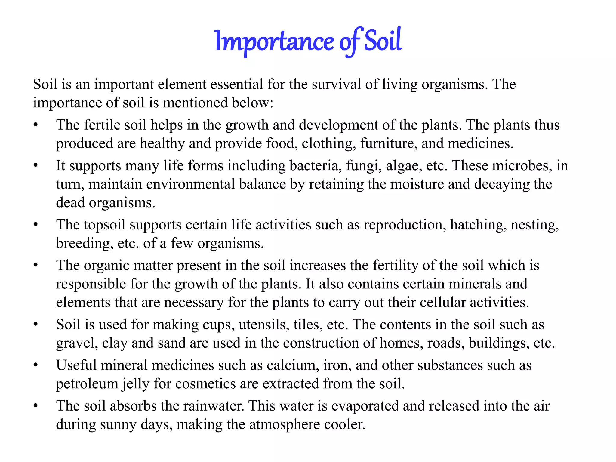 Importance of Soil
Soil is an important element essential for the survival of living organisms. The
importance of soil is mentioned below:
• The fertile soil helps in the growth and development of the plants. The plants thus
produced are healthy and provide food, clothing, furniture, and medicines.
• It supports many life forms including bacteria, fungi, algae, etc. These microbes, in
turn, maintain environmental balance by retaining the moisture and decaying the
dead organisms.
• The topsoil supports certain life activities such as reproduction, hatching, nesting,
breeding, etc. of a few organisms.
• The organic matter present in the soil increases the fertility of the soil which is
responsible for the growth of the plants. It also contains certain minerals and
elements that are necessary for the plants to carry out their cellular activities.
• Soil is used for making cups, utensils, tiles, etc. The contents in the soil such as
gravel, clay and sand are used in the construction of homes, roads, buildings, etc.
• Useful mineral medicines such as calcium, iron, and other substances such as
petroleum jelly for cosmetics are extracted from the soil.
• The soil absorbs the rainwater. This water is evaporated and released into the air
during sunny days, making the atmosphere cooler.
 