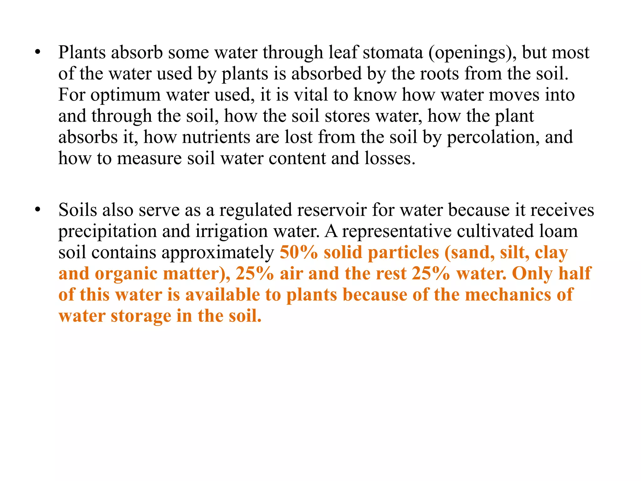 • Plants absorb some water through leaf stomata (openings), but most
of the water used by plants is absorbed by the roots from the soil.
For optimum water used, it is vital to know how water moves into
and through the soil, how the soil stores water, how the plant
absorbs it, how nutrients are lost from the soil by percolation, and
how to measure soil water content and losses.
• Soils also serve as a regulated reservoir for water because it receives
precipitation and irrigation water. A representative cultivated loam
soil contains approximately 50% solid particles (sand, silt, clay
and organic matter), 25% air and the rest 25% water. Only half
of this water is available to plants because of the mechanics of
water storage in the soil.
 