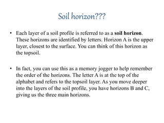 Soil horizon???
• Each layer of a soil profile is referred to as a soil horizon.
These horizons are identified by letters. Horizon A is the upper
layer, closest to the surface. You can think of this horizon as
the topsoil.
• In fact, you can use this as a memory jogger to help remember
the order of the horizons. The letter A is at the top of the
alphabet and refers to the topsoil layer. As you move deeper
into the layers of the soil profile, you have horizons B and C,
giving us the three main horizons.
 