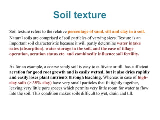 Soil texture
Soil texture refers to the relative percentage of sand, silt and clay in a soil.
Natural soils are comprised of soil particles of varying sizes. Texture is an
important soil characteristic because it will partly determine water intake
rates (absorption), water storage in the soil, and the ease of tillage
operation, aeration status etc. and combinedly influence soil fertility.
As for an example, a coarse sandy soil is easy to cultivate or till, has sufficient
aeration for good root growth and is easily wetted, but it also dries rapidly
and easily loses plant nutrients through leaching. Whereas in case of high-
clay soils (> 35% clay) have very small particles that fit tightly together,
leaving very little pore spaces which permits very little room for water to flow
into the soil. This condition makes soils difficult to wet, drain and till.
 