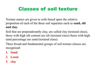 Classes of soil texture
Texture names are given to soils based upon the relative
proportion of each of the three soil separates such as sand, silt
and clay.
Soil that are preponderantly clay, are called clay (textural class),
those with high silt content are silt (textural class) those with high
sand percentage are sand (textural class).
Three broad and fundamental groups of soil texture classes are
recognised:
1. Sand
2. Loam
3. clay
 