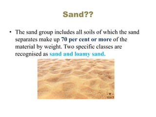Sand??
• The sand group includes all soils of which the sand
separates make up 70 per cent or more of the
material by weight. Two specific classes are
recognised as sand and loamy sand.
 