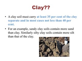 Clay??
• A clay soil must carry at least 35 per cent of the clay
separate and in most cases not less than 40 per
cent.
• For an example, sandy clay soils contain more sand
than clay. Similarly silty clay soils contain more silt
than that of the clay.
 
