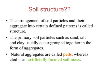 Soil structure??
• The arrangement of soil particles and their
aggregate into certain defined patterns is called
structure.
• The primary soil particles such as sand, silt
and clay usually occur grouped together in the
form of aggregates.
• Natural aggregates are called peds, whereas
clod is an artificially formed soil mass.
 