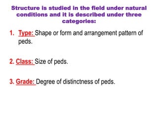 Structure is studied in the field under natural
conditions and it is described under three
categories:
1. Type: Shape or form and arrangement pattern of
peds.
2. Class: Size of peds.
3. Grade: Degree of distinctness of peds.
 