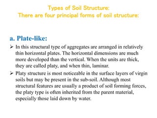 Types of Soil Structure:
There are four principal forms of soil structure:
a. Plate-like:
 In this structural type of aggregates are arranged in relatively
thin horizontal plates. The horizontal dimensions are much
more developed than the vertical. When the units are thick,
they are called platy, and when thin, laminar.
 Platy structure is most noticeable in the surface layers of virgin
soils but may be present in the sub-soil. Although most
structural features are usually a product of soil forming forces,
the platy type is often inherited from the parent material,
especially those laid down by water.
 