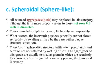 c. Spheroidal (Sphere-like):
 All rounded aggregates (peds) may be placed in this category,
although the term more properly refers to those not over 0.5
inch in diameter.
 Those rounded complexes usually lie loosely and separately
 When wetted, the intervening spaces generally are not closed
so readily by swelling as may be the case with a blocky
structural condition.
 Therefore in sphere-like structure infiltration, percolation and
aeration are not affected by wetting of soil. The aggregates of
this group are usually termed as granular which are relatively
less porous; when the granules are very porous, the term used
is crumby.
 