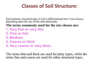 Classes of Soil Structure:
Each primary structural type of soil is differentiated into 5 size-classes
depending upon the size of the individual peds.
The terms commonly used for the size classes are:
1. Very fine or very thin
2. Fine or thin
3. Medium
4. Coarse or thick
5. Very coarse or very thick.
The terms thin and thick are used for platy types, while the
terms fine and coarse are used for other structural types.
 