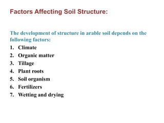 Factors Affecting Soil Structure:
The development of structure in arable soil depends on the
following factors:
1. Climate
2. Organic matter
3. Tillage
4. Plant roots
5. Soil organism
6. Fertilizers
7. Wetting and drying
 