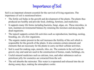 Importance of Soil
Soil is an important element essential for the survival of living organisms. The
importance of soil is mentioned below:
• The fertile soil helps in the growth and development of the plants. The plants thus
produced are healthy and provide food, clothing, furniture, and medicines.
• It supports many life forms including bacteria, fungi, algae, etc. These microbes, in
turn, maintain environmental balance by retaining the moisture and decaying the
dead organisms.
• The topsoil supports certain life activities such as reproduction, hatching, nesting,
breeding, etc. of a few organisms.
• The organic matter present in the soil increases the fertility of the soil which is
responsible for the growth of the plants. It also contains certain minerals and
elements that are necessary for the plants to carry out their cellular activities.
• Soil is used for making cups, utensils, tiles, etc. The contents in the soil such as
gravel, clay and sand are used in the construction of homes, roads, buildings, etc.
• Useful mineral medicines such as calcium, iron, and other substances such as
petroleum jelly for cosmetics are extracted from the soil.
• The soil absorbs the rainwater. This water is evaporated and released into the air
during sunny days, making the atmosphere cooler.
 