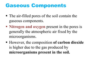 Gaseous Components
 The air-filled pores of the soil contain the
gaseous components.
 Nitrogen and oxygen present in the pores is
generally the atmospheric air fixed by the
microorganisms.
 However, the composition of carbon dioxide
is higher due to the gas produced by
microorganisms present in the soil.
 