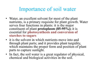 Importance of soil water
• Water, an excellent solvent for most of the plant
nutrients, is a primary requisite for plant growth. Water
serves four functions in plants: it is the major
constituent of plant protoplasm (85-95%); it is
essential for photosynthesis and conversion of
starches to sugars
• it is the solvent in which nutrients move into and
through plant parts; and it provides plant turgidity,
which maintains the proper form and position of plant
parts to capture sunlight.
• In fact, the soil water is a great regulator of physical,
chemical and biological activities in the soil.
 