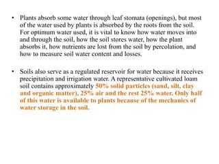 • Plants absorb some water through leaf stomata (openings), but most
of the water used by plants is absorbed by the roots from the soil.
For optimum water used, it is vital to know how water moves into
and through the soil, how the soil stores water, how the plant
absorbs it, how nutrients are lost from the soil by percolation, and
how to measure soil water content and losses.
• Soils also serve as a regulated reservoir for water because it receives
precipitation and irrigation water. A representative cultivated loam
soil contains approximately 50% solid particles (sand, silt, clay
and organic matter), 25% air and the rest 25% water. Only half
of this water is available to plants because of the mechanics of
water storage in the soil.
 