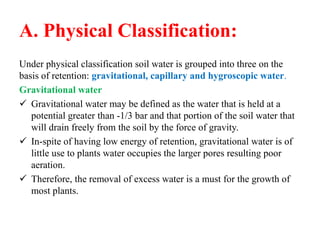 A. Physical Classification:
Under physical classification soil water is grouped into three on the
basis of retention: gravitational, capillary and hygroscopic water.
Gravitational water
 Gravitational water may be defined as the water that is held at a
potential greater than -1/3 bar and that portion of the soil water that
will drain freely from the soil by the force of gravity.
 In-spite of having low energy of retention, gravitational water is of
little use to plants water occupies the larger pores resulting poor
aeration.
 Therefore, the removal of excess water is a must for the growth of
most plants.
 
