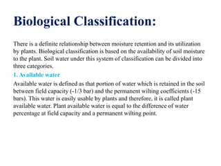 Biological Classification:
There is a definite relationship between moisture retention and its utilization
by plants. Biological classification is based on the availability of soil moisture
to the plant. Soil water under this system of classification can be divided into
three categories.
1. Available water
Available water is defined as that portion of water which is retained in the soil
between field capacity (-1/3 bar) and the permanent wilting coefficients (-15
bars). This water is easily usable by plants and therefore, it is called plant
available water. Plant available water is equal to the difference of water
percentage at field capacity and a permanent wilting point.
 