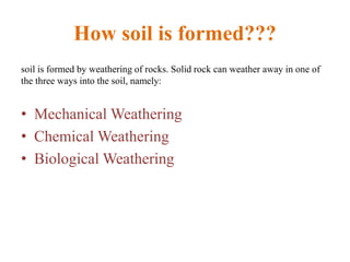 How soil is formed???
soil is formed by weathering of rocks. Solid rock can weather away in one of
the three ways into the soil, namely:
• Mechanical Weathering
• Chemical Weathering
• Biological Weathering
 