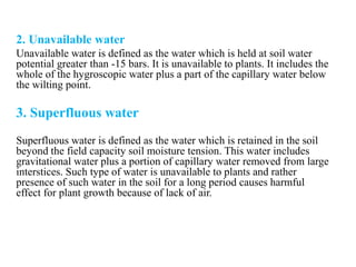 2. Unavailable water
Unavailable water is defined as the water which is held at soil water
potential greater than -15 bars. It is unavailable to plants. It includes the
whole of the hygroscopic water plus a part of the capillary water below
the wilting point.
3. Superfluous water
Superfluous water is defined as the water which is retained in the soil
beyond the field capacity soil moisture tension. This water includes
gravitational water plus a portion of capillary water removed from large
interstices. Such type of water is unavailable to plants and rather
presence of such water in the soil for a long period causes harmful
effect for plant growth because of lack of air.
 