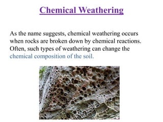 Chemical Weathering
As the name suggests, chemical weathering occurs
when rocks are broken down by chemical reactions.
Often, such types of weathering can change the
chemical composition of the soil.
 