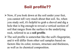 Soil profile??
 Now, if you look down at the soil under your feet,
you cannot tell very much about that soil. So, when
you study soil, it's helpful to grab a shovel and dig a
hole that is big enough to reveal a vertical section of
soil that ranges from the surface to the underlying
rock, referred to as a soil profile.
 The soil profile is somewhat like the soil's fingerprint,
and it will differ from other soil samples based on
factors like its color, texture, structure and thickness,
as well as its chemical composition.
 