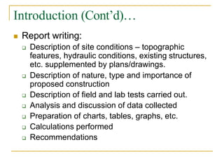 Introduction (Cont’d)…
 Report writing:
 Description of site conditions – topographic
features, hydraulic conditions, existing structures,
etc. supplemented by plans/drawings.
 Description of nature, type and importance of
proposed construction
 Description of field and lab tests carried out.
 Analysis and discussion of data collected
 Preparation of charts, tables, graphs, etc.
 Calculations performed
 Recommendations
 