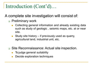Introduction (Cont’d)…
A complete site investigation will consist of:
 Preliminary work
 Collecting general information and already existing data
such as study of geologic , seismic maps, etc. at or near
site.
 Study site history – if previously used as quarry,
agricultural land, industrial unit, etc.
 Site Reconnaissance: Actual site inspection.
 To judge general suitability
 Decide exploration techniques
 