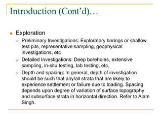 Introduction (Cont’d)…
 Exploration
 Preliminary Investigations: Exploratory borings or shallow
test pits, representative sampling, geophysical
investigations, etc
 Detailed Investigations: Deep boreholes, extensive
sampling, in-situ testing, lab testing, etc.
 Depth and spacing: In general, depth of investigation
should be such that any/all strata that are likely to
experience settlement or failure due to loading. Spacing
depends upon degree of variation of surface topography
and subsurface strata in horizontal direction. Refer to Alam
Singh.
 