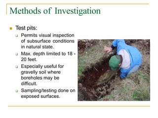 Methods of Investigation
 Test pits:
 Permits visual inspection
of subsurface conditions
in natural state.
 Max. depth limited to 18 -
20 feet.
 Especially useful for
gravelly soil where
boreholes may be
difficult.
 Sampling/testing done on
exposed surfaces.
 