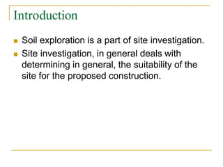 Introduction
 Soil exploration is a part of site investigation.
 Site investigation, in general deals with
determining in general, the suitability of the
site for the proposed construction.
 