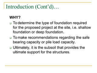 Introduction (Cont’d)…
WHY?
 To determine the type of foundation required
for the proposed project at the site, i.e. shallow
foundation or deep foundation.
 To make recommendations regarding the safe
bearing capacity or pile load capacity.
 Ultimately, it is the subsoil that provides the
ultimate support for the structures.
 