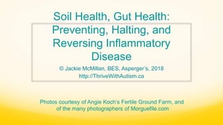Soil Health, Gut Health:
Preventing, Halting, and
Reversing Inflammatory
Disease
© Jackie McMillan, BES, Asperger’s, 2018
http://ThriveWithAutism.ca
Photos courtesy of Angie Koch’s Fertile Ground Farm, and
of the many photographers of Morguefile.com
 