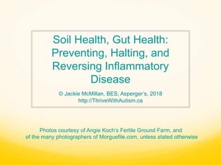 Soil Health, Gut Health:
Preventing, Halting, and
Reversing Inflammatory
Disease
© Jackie McMillan, BES, Asperger’s, 2018
http://ThriveWithAutism.ca
Photos courtesy of Angie Koch’s Fertile Ground Farm, and
of the many photographers of Morguefile.com, unless stated otherwise
 