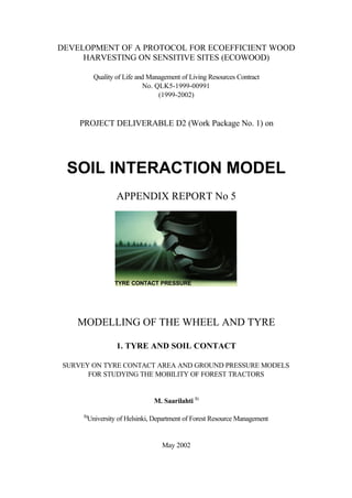 DEVELOPMENT OF A PROTOCOL FOR ECOEFFICIENT WOOD
HARVESTING ON SENSITIVE SITES (ECOWOOD)
Quality of Life and Management of Living Resources Contract
No. QLK5-1999-00991
(1999-2002)
PROJECT DELIVERABLE D2 (Work Package No. 1) on
SOIL INTERACTION MODEL
APPENDIX REPORT No 5
MODELLING OF THE WHEEL AND TYRE
1. TYRE AND SOIL CONTACT
SURVEY ON TYRE CONTACT AREA AND GROUND PRESSURE MODELS
FOR STUDYING THE MOBILITY OF FOREST TRACTORS
M. Saarilahti 1)
1)
University of Helsinki, Department of Forest Resource Management
May 2002
TYRE CONTACT PRESSURE
 