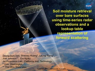Soil moisture retrieval over bare surfaces using time-series radar observations and a lookup table representation of forward scattering Seung-bum Kim, Shaowu Huang*, Leung Tsang*, Joel Johnson**, Eni Njoku Jet Propulsion Lab., California Inst. Technology * Univ. Washington ** The Ohio State Univ. IGARSS 2011, Vancouver, Canada