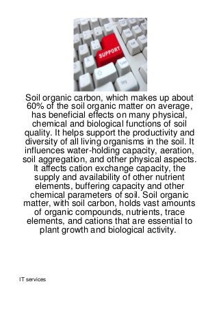 Soil organic carbon, which makes up about
   60% of the soil organic matter on average,
    has beneficial effects on many physical,
    chemical and biological functions of soil
 quality. It helps support the productivity and
  diversity of all living organisms in the soil. It
  influences water-holding capacity, aeration,
 soil aggregation, and other physical aspects.
     It affects cation exchange capacity, the
     supply and availability of other nutrient
      elements, buffering capacity and other
    chemical parameters of soil. Soil organic
 matter, with soil carbon, holds vast amounts
     of organic compounds, nutrients, trace
   elements, and cations that are essential to
        plant growth and biological activity.




IT services
 