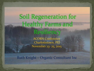 Soil Regeneration for
Healthy Farms and
Resiliency
ACORN Conference
Charlottetown, PEI
November 23- 25, 2015
Ruth Knight – Organic Consultant Inc
 