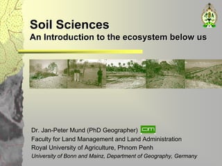 Soil Sciences
An Introduction to the ecosystem below us




Dr. Jan-Peter Mund (PhD Geographer)
Faculty for Land Management and Land Administration
Royal University of Agriculture, Phnom Penh
University of Bonn and Mainz, Department of Geography, Germany
 
