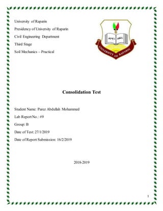 1
University of Raparin
Presidency of University of Raparin
Civil Engineering Department
Third Stage
Soil Mechanics – Practical
Consolidation Test
Student Name: Parez Abdullah Mohammed
Lab ReportNo.: #9
Group: B
Date of Test: 27/1/2019
Date of Report Submission: 16/2/2019
2018-2019
 
