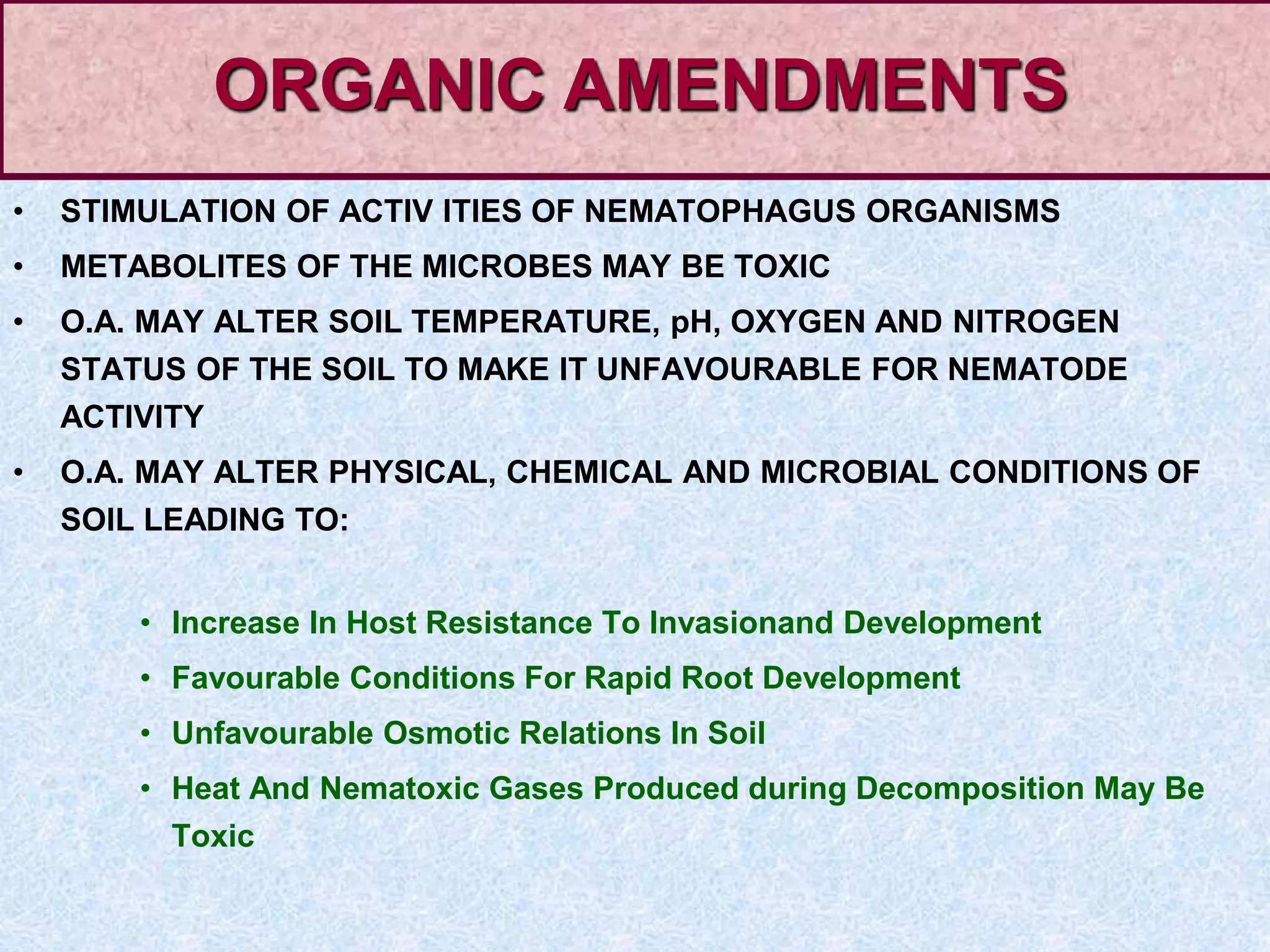 • STIMULATION OF ACTIV ITIES OF NEMATOPHAGUS ORGANISMS
• METABOLITES OF THE MICROBES MAY BE TOXIC
• O.A. MAY ALTER SOIL TEMPERATURE, pH, OXYGEN AND NITROGEN
STATUS OF THE SOIL TO MAKE IT UNFAVOURABLE FOR NEMATODE
ACTIVITY
• O.A. MAY ALTER PHYSICAL, CHEMICAL AND MICROBIAL CONDITIONS OF
SOIL LEADING TO:
• Increase In Host Resistance To Invasionand Development
• Favourable Conditions For Rapid Root Development
• Unfavourable Osmotic Relations In Soil
• Heat And Nematoxic Gases Produced during Decomposition May Be
Toxic
ORGANIC AMENDMENTS
 