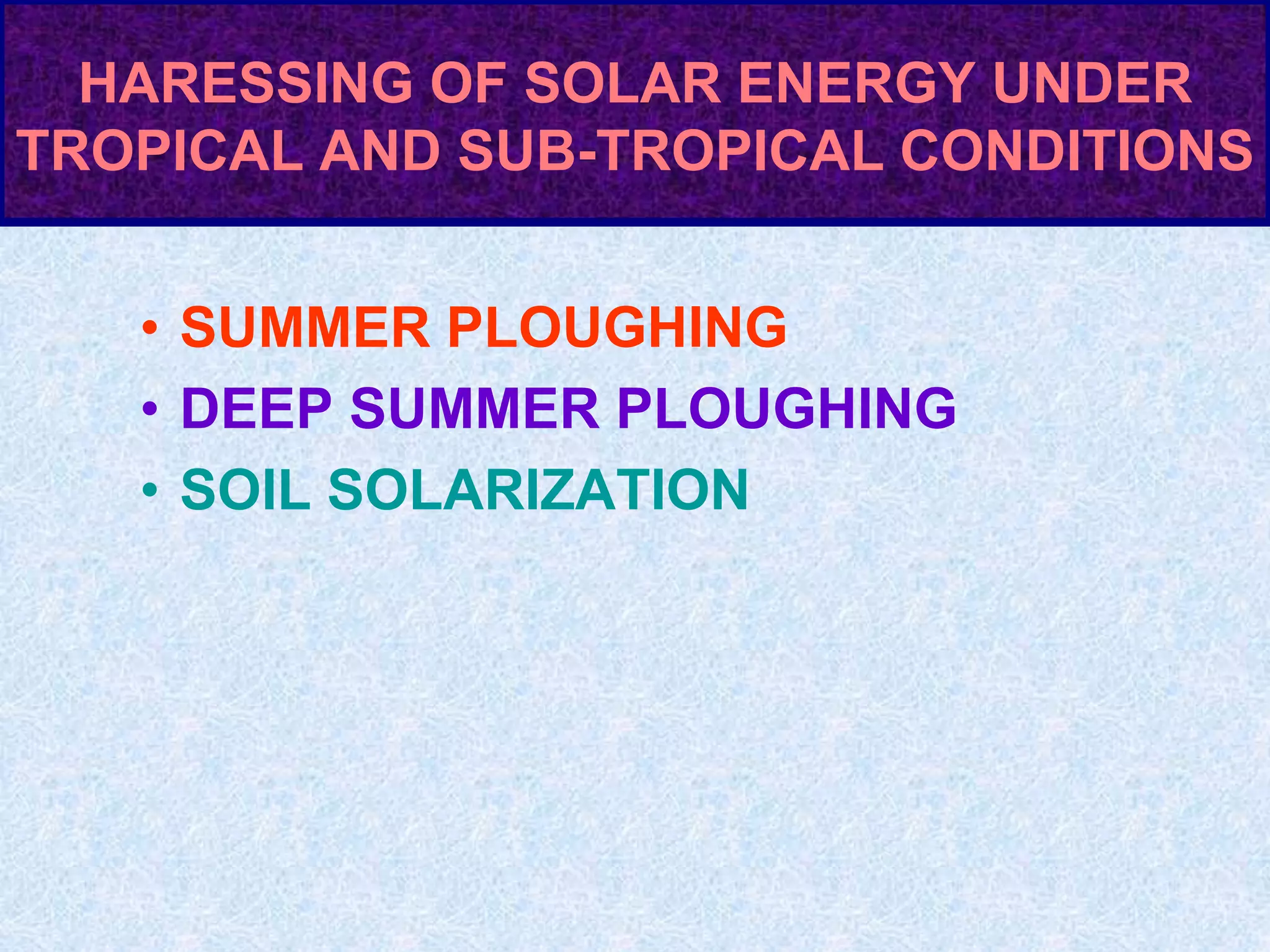 HARESSING OF SOLAR ENERGY UNDER
TROPICAL AND SUB-TROPICAL CONDITIONS
• SUMMER PLOUGHING
• DEEP SUMMER PLOUGHING
• SOIL SOLARIZATION
 