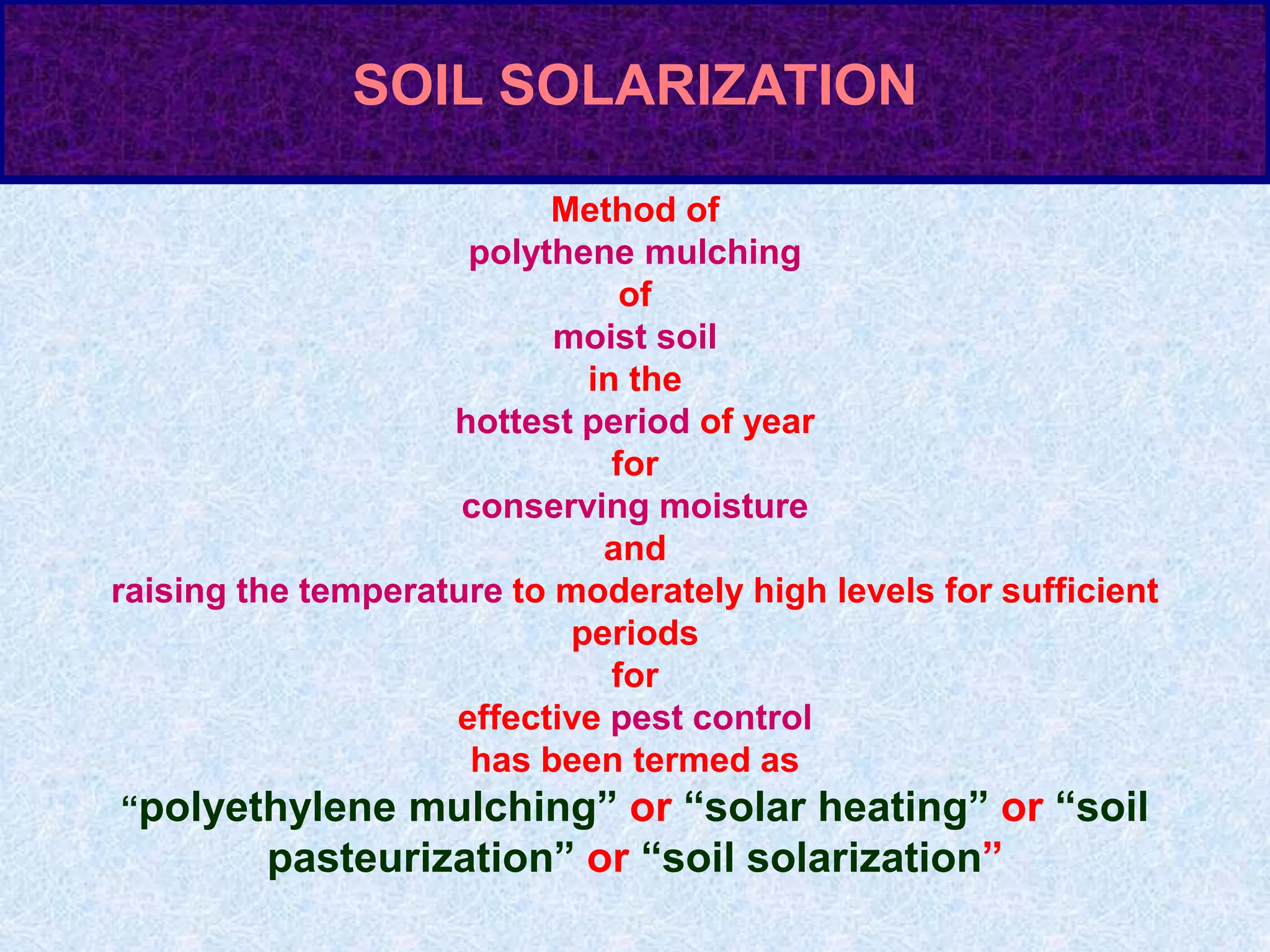 Method of
polythene mulching
of
moist soil
in the
hottest period of year
for
conserving moisture
and
raising the temperature to moderately high levels for sufficient
periods
for
effective pest control
has been termed as
“polyethylene mulching” or “solar heating” or “soil
pasteurization” or “soil solarization”
SOIL SOLARIZATION
 