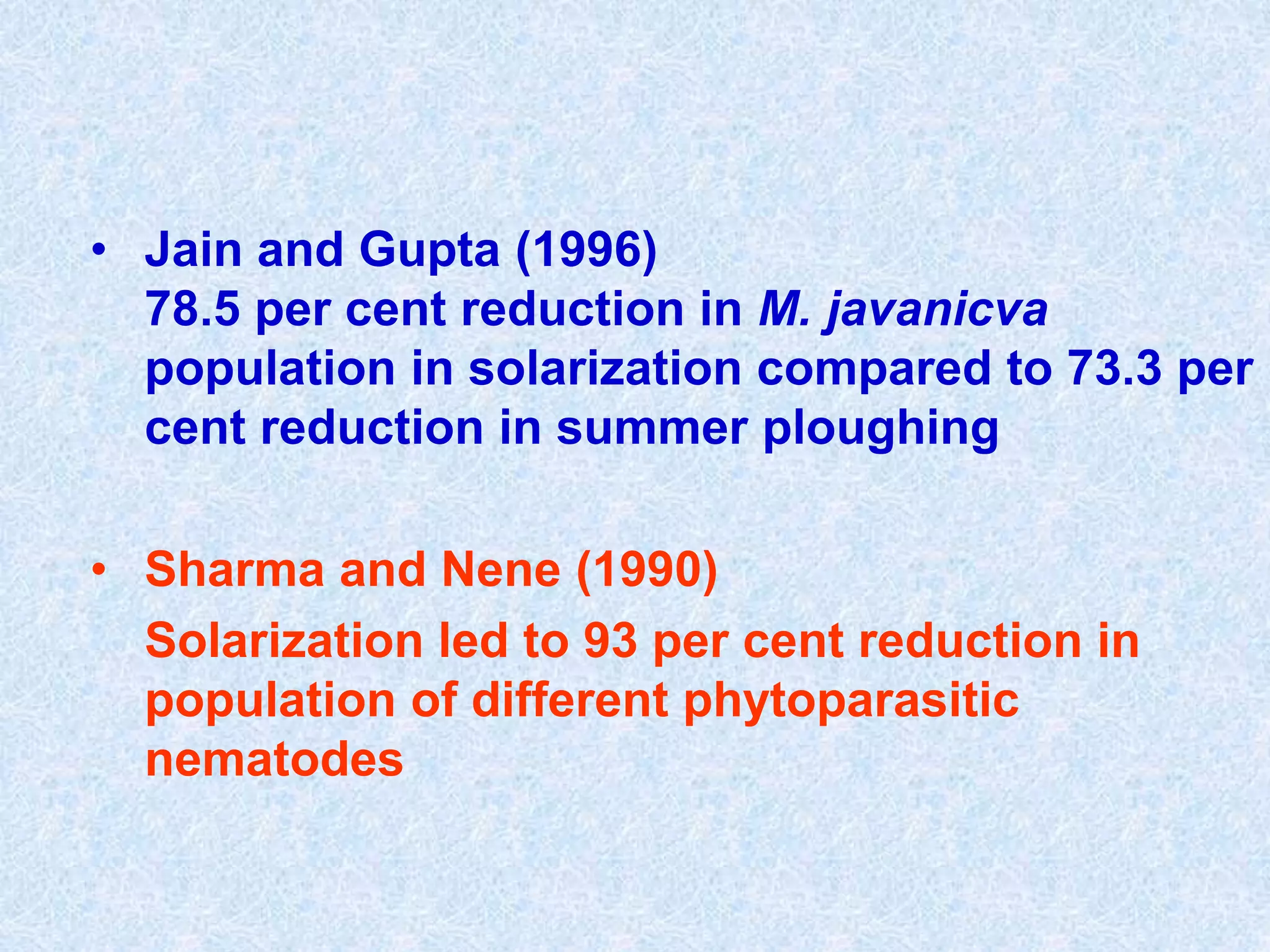 • Jain and Gupta (1996)
78.5 per cent reduction in M. javanicva
population in solarization compared to 73.3 per
cent reduction in summer ploughing
• Sharma and Nene (1990)
Solarization led to 93 per cent reduction in
population of different phytoparasitic
nematodes
 