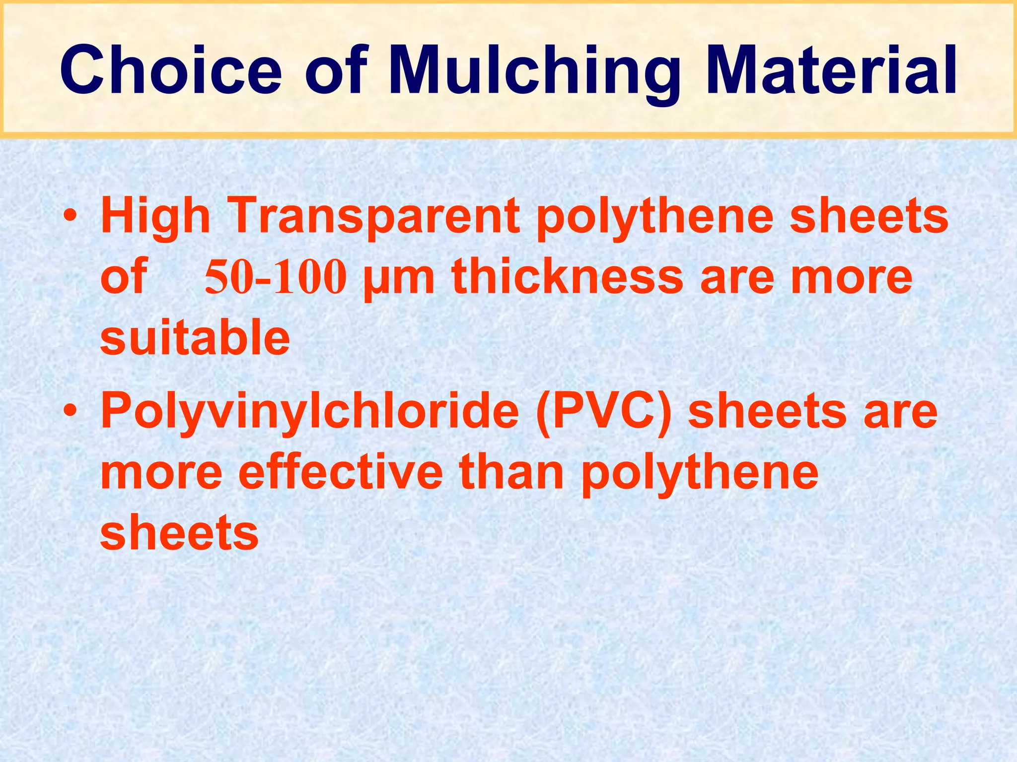 Choice of Mulching Material
• High Transparent polythene sheets
of 50-100 µm thickness are more
suitable
• Polyvinylchloride (PVC) sheets are
more effective than polythene
sheets
 