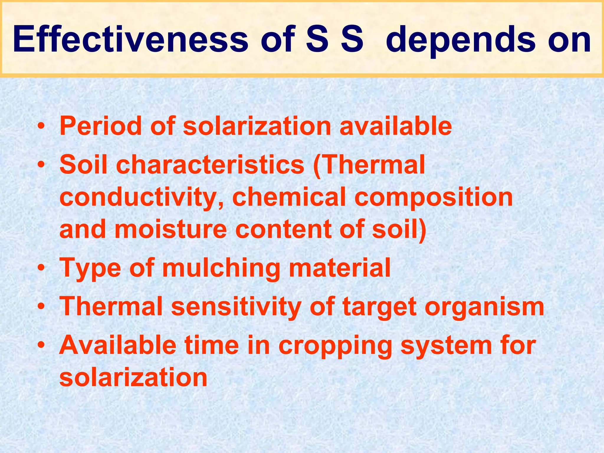 Effectiveness of S S depends on
• Period of solarization available
• Soil characteristics (Thermal
conductivity, chemical composition
and moisture content of soil)
• Type of mulching material
• Thermal sensitivity of target organism
• Available time in cropping system for
solarization
 