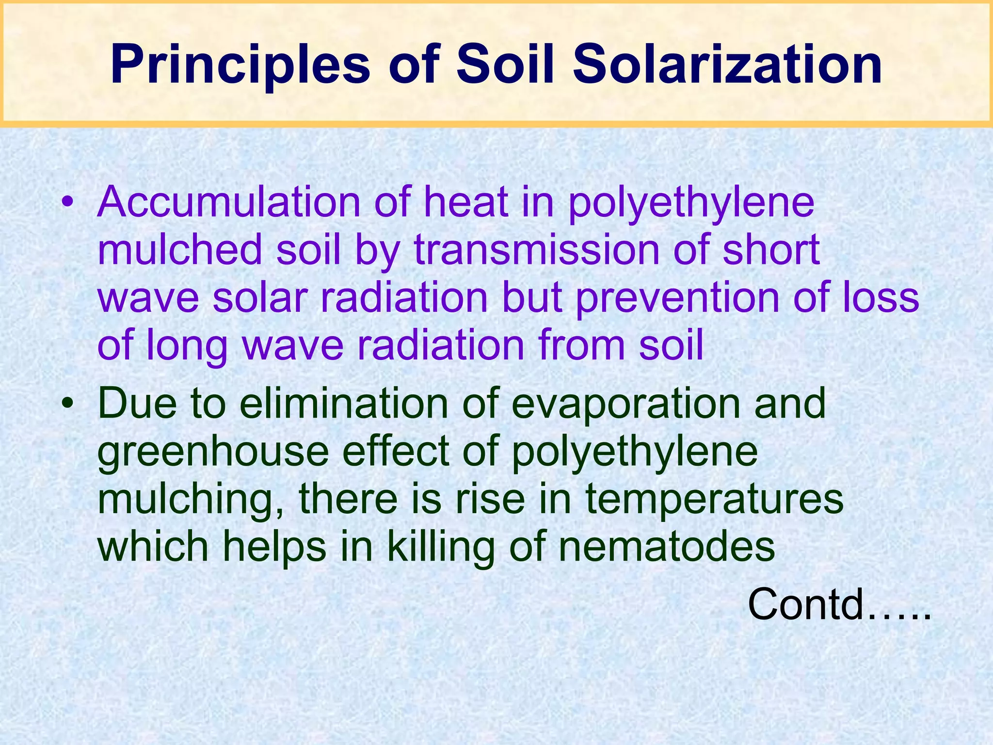 Principles of Soil Solarization
• Accumulation of heat in polyethylene
mulched soil by transmission of short
wave solar radiation but prevention of loss
of long wave radiation from soil
• Due to elimination of evaporation and
greenhouse effect of polyethylene
mulching, there is rise in temperatures
which helps in killing of nematodes
Contd…..
 