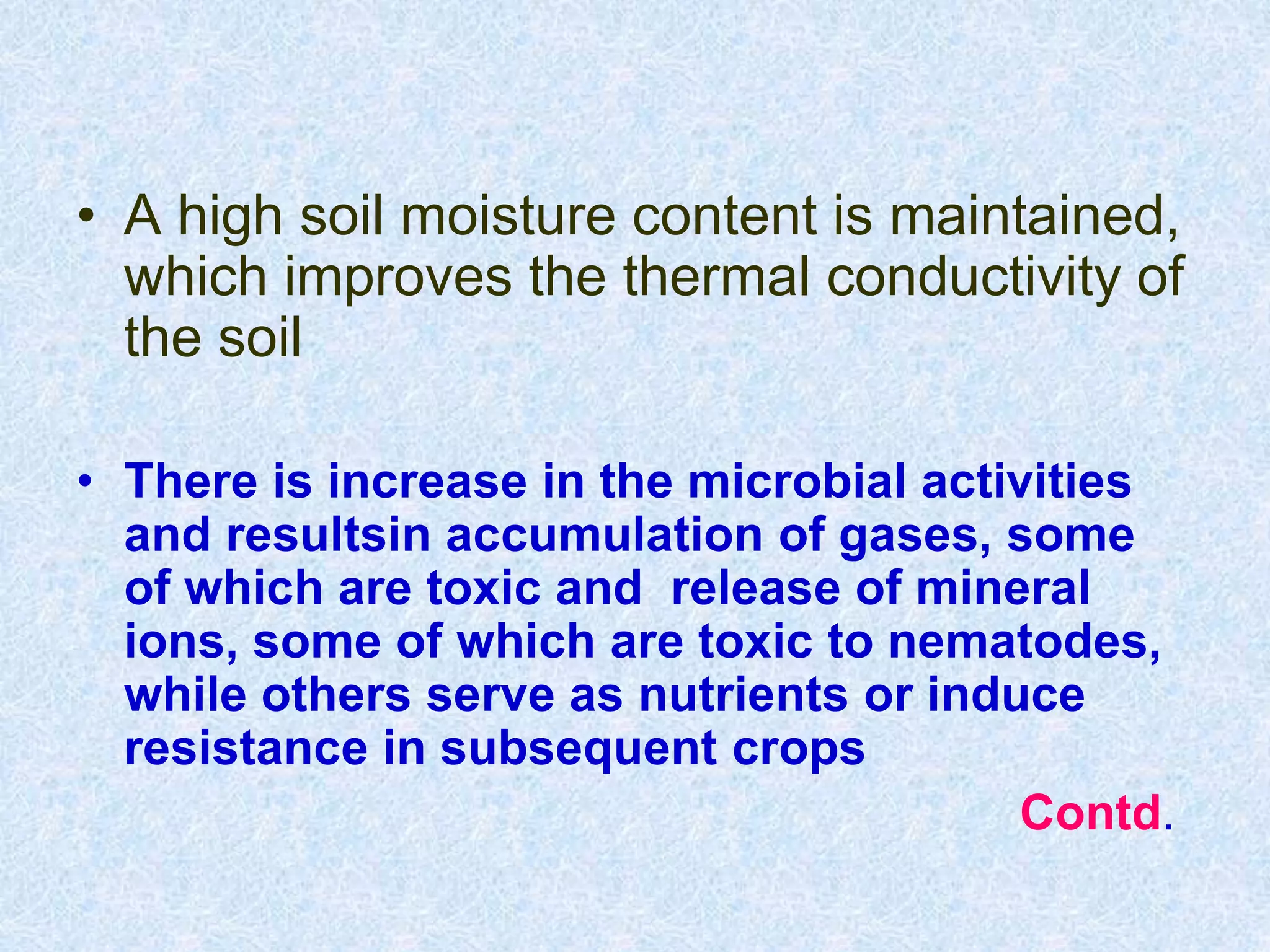 • A high soil moisture content is maintained,
which improves the thermal conductivity of
the soil
• There is increase in the microbial activities
and resultsin accumulation of gases, some
of which are toxic and release of mineral
ions, some of which are toxic to nematodes,
while others serve as nutrients or induce
resistance in subsequent crops
Contd.
 